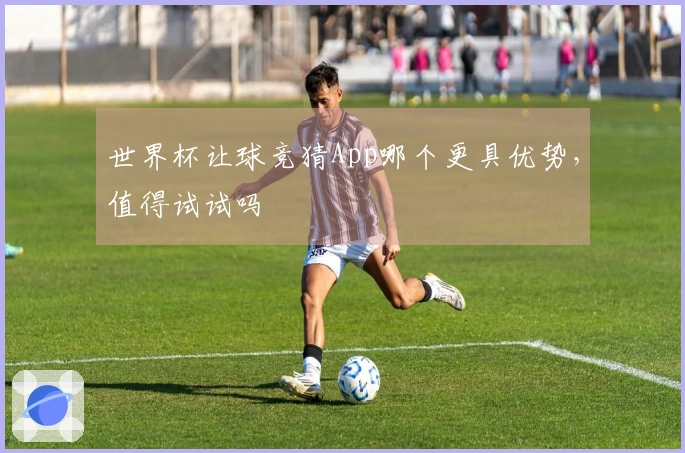 世界杯让球竞猜App哪个更具优势，值得试试吗